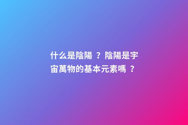 什么是陰陽？陰陽是宇宙萬物的基本元素嗎？